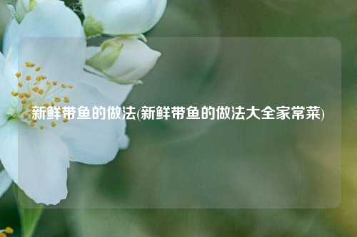 新鲜带鱼的做法(新鲜带鱼的做法大全家常菜)