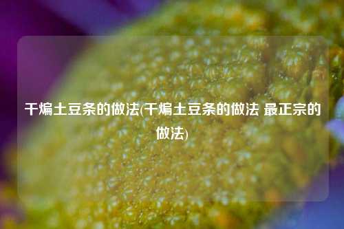 干煸土豆条的做法(干煸土豆条的做法 最正宗的做法)