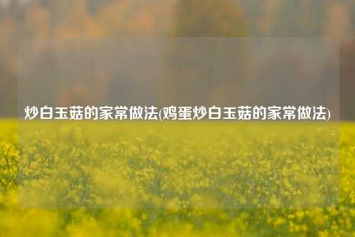 炒白玉菇的家常做法(鸡蛋炒白玉菇的家常做法)