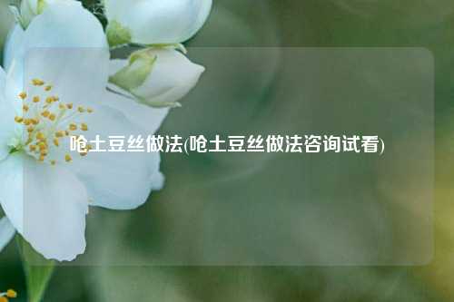 呛土豆丝做法(呛土豆丝做法咨询试看)