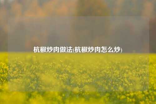 杭椒炒肉做法(杭椒炒肉怎么炒)